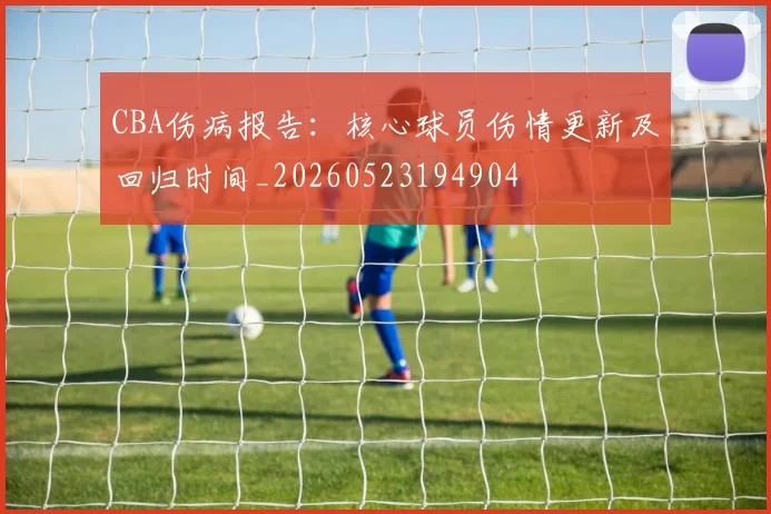 CBA伤病报告：核心球员伤情更新及回归时间_20260523194904