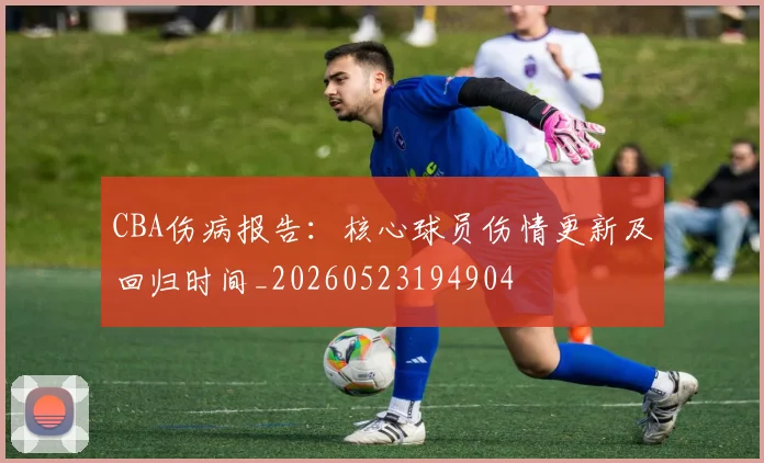 CBA伤病报告:核心球员伤情更新及回归时间_20260523194904